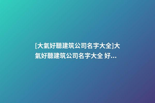 [大氣好聽建筑公司名字大全]大氣好聽建筑公司名字大全 好聽時(shí)尚建筑公司起名-第1張-公司起名-玄機(jī)派